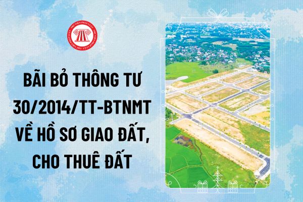 Bãi bỏ Thông tư 30/2014/TT-BTNMT về hồ sơ giao đất, cho thuê đất từ 2025? Thông tư 30/2014/TT-BTNMT còn hiệu lực không?