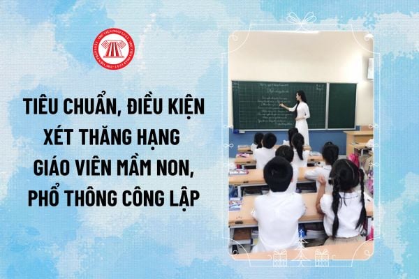 Tiêu chuẩn, điều kiện xét thăng hạng giáo viên mầm non, phổ thông công lập từ 15/12/2024 thế nào?