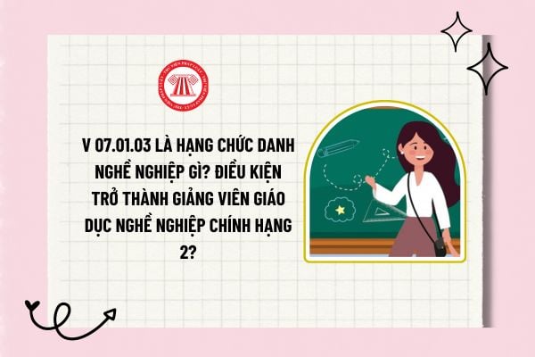 V 07.01.03 là hạng chức danh nghề nghiệp gì? Điều kiện trở thành giảng viên giáo dục nghề nghiệp chính hạng 2?