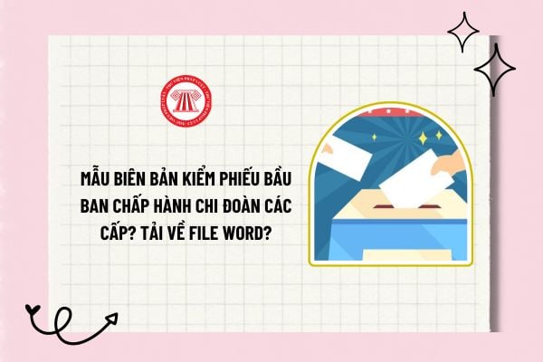 Mẫu biên bản kiểm phiếu bầu Ban chấp hành chi đoàn các cấp? Tải về file word mẫu biên bản kiểm phiếu bầu?