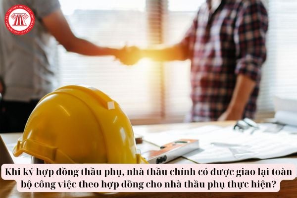 Khi ký hợp đồng thầu phụ, nhà thầu chính có được giao lại toàn bộ công việc theo hợp đồng cho nhà thầu phụ thực hiện?