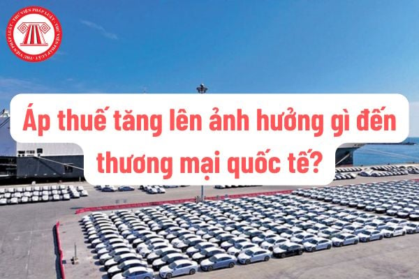 Áp thuế tăng lên ảnh hưởng gì đến thương mại quốc tế? Luật pháp Việt Nam quy định thế nào về tăng thuế nhập khẩu?