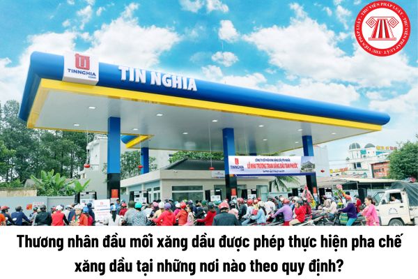 Thương nhân đầu mối xăng dầu được phép thực hiện pha chế xăng dầu tại những nơi nào theo quy định?  