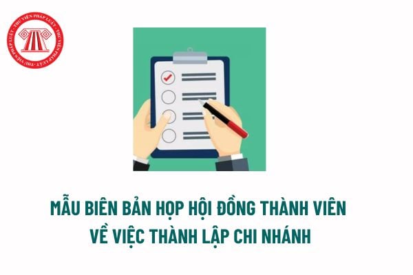 Mẫu biên bản họp Hội đồng thành viên về việc thành lập chi nhánh mới nhất? Hồ sơ đăng ký hoạt động của chi nhánh? 