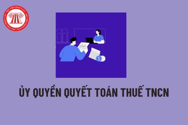 Ủy quyền quyết toán thuế là gì? Cá nhân có thu nhập được ủy quyền quyết toán thuế TNCN khi nào? 