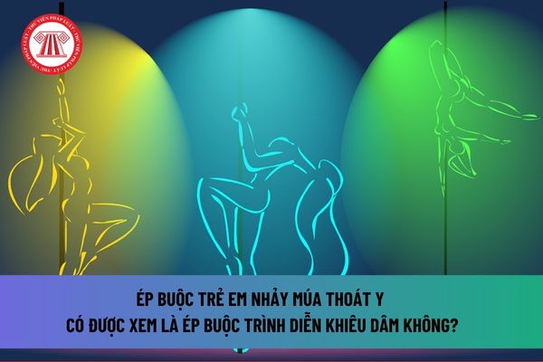 Ép buộc trình diễn khiêu dâm là bóc lột tình dục? Ép buộc trẻ em nhảy múa thoát y có được xem là ép buộc trình diễn khiêu dâm không?