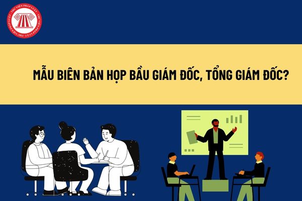 Mẫu biên bản họp bầu giám đốc, tổng giám đốc? Công ty cổ phần để khuyết vị trí giám đốc, tổng giám đốc được không? 