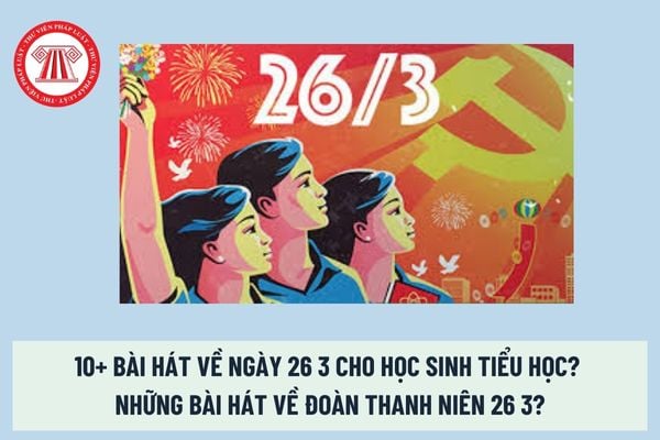 10+ Bài hát về ngày 26 3 cho học sinh tiểu học? Những bài hát về Đoàn Thanh niên 26 3? Ngày 26 tháng 3 là ngày lễ lớn? 