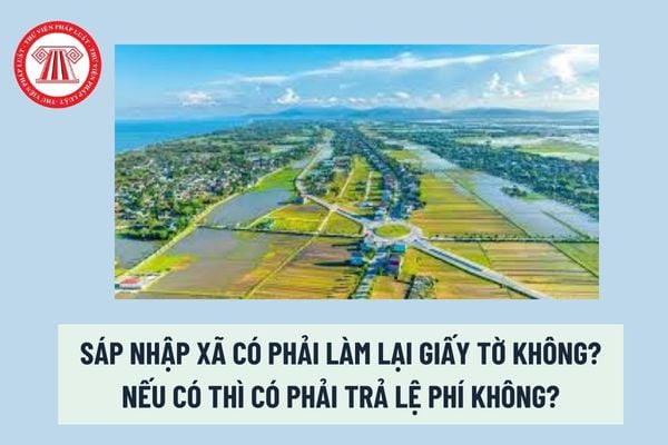 Sáp nhập xã có phải làm lại giấy tờ không? Nếu có thì có phải trả lệ phí không? 6 nguyên tắc khi sáp nhập xã phường? 