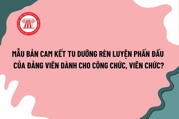 Mẫu Bản cam kết tu dưỡng rèn luyện phấn đấu của đảng viên dành cho công chức, viên chức? Tải mẫu tại đâu? 