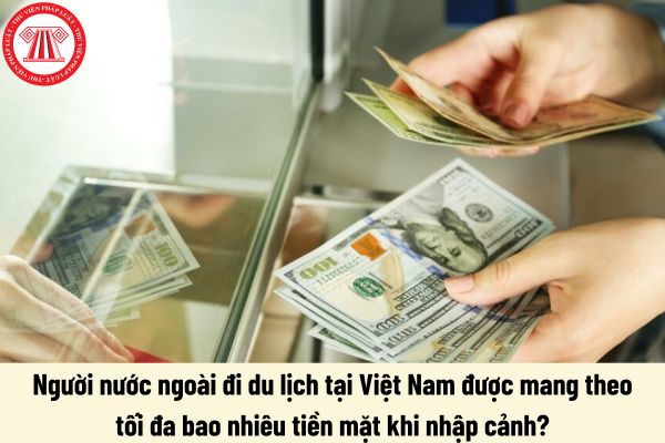 Người nước ngoài đi du lịch tại Việt Nam được mang theo tối đa bao nhiêu tiền mặt khi nhập cảnh?   