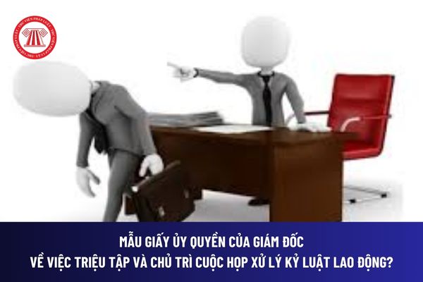 Mẫu giấy ủy quyền của giám đốc về việc triệu tập và chủ trì cuộc họp xử lý kỷ luật lao động? Tải về file word? 