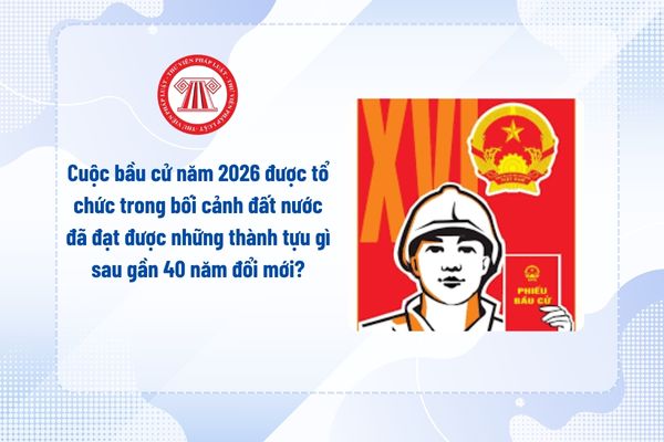 Cuộc bầu cử năm 2026 được tổ chức trong bối cảnh đất nước đã đạt được những thành tựu gì sau gần 40 năm đổi mới?