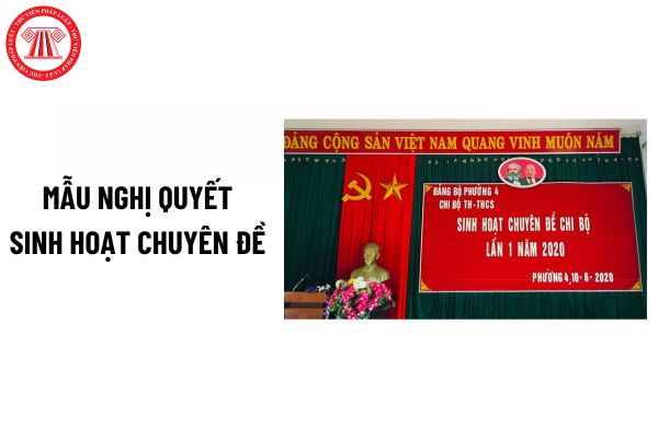 Mẫu Nghị quyết sinh hoạt chuyên đề của chi bộ mới nhất? Nội dung sinh hoạt chuyên đề của chi bộ?