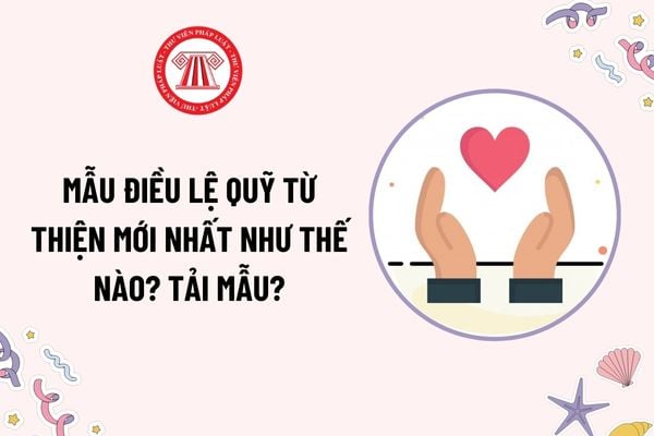 Mẫu Điều lệ quỹ từ thiện mới nhất như thế nào? Tải mẫu? Nội dung cơ bản của điều lệ quỹ từ thiện bao gồm những gì?