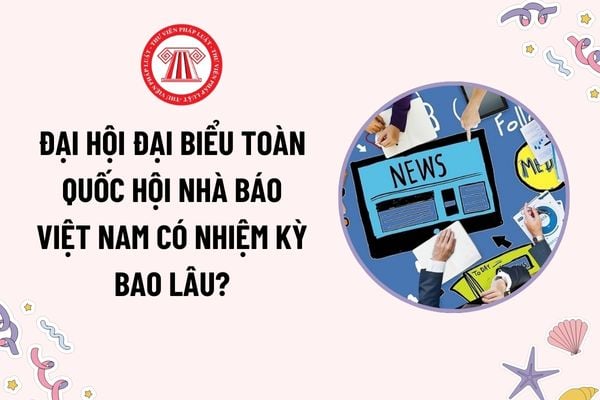 Đại hội đại biểu toàn quốc Hội Nhà báo Việt Nam có nhiệm kỳ bao lâu? Đại hội đại biểu toàn quốc Hội Nhà báo biểu quyết bằng hình thức nào?