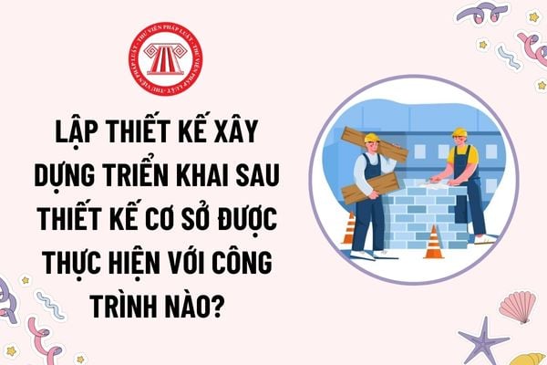 Lập thiết kế xây dựng triển khai sau thiết kế cơ sở được thực hiện với công trình nào theo quy định?