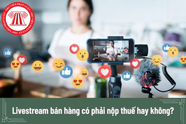 Livestream bán hàng có phải nộp thuế hay không? Livestream bán hàng đạt doanh thu bao nhiêu thì phải nộp thuế?