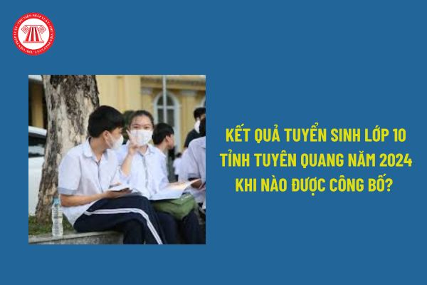 Kết quả tuyển sinh lớp 10 tỉnh Tuyên Quang khi nào được công bố? Cách tính điểm xét tuyển vào lớp 10 tại Tuyên Quang NH 2024 -2025?