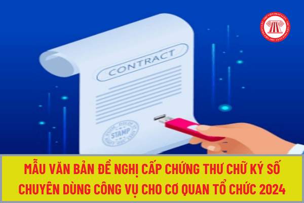 Mẫu Văn bản đề nghị cấp chứng thư chữ ký số chuyên dùng công vụ cho cơ quan tổ chức từ 18/6/2024 theo Nghị định 68 như thế nào?