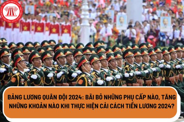 Bảng lương quân đội 2024 bãi bỏ những phụ cấp nào, tăng những khoản nào khi thực hiện cải cách tiền lương 2024? 