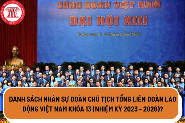Danh sách nhân sự Đoàn Chủ tịch Tổng Liên đoàn Lao động Việt Nam khóa 13 (nhiệm kỳ 2023 - 2028)?
