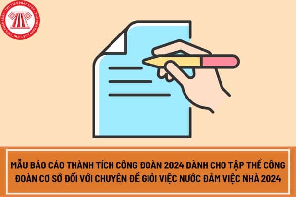 Mẫu báo cáo thành tích công đoàn 2024 dành cho tập thể công đoàn cơ sở đối với Chuyên đề Giỏi việc nước đảm việc nhà 2024?