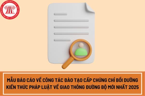 Mẫu báo cáo về công tác đào tạo cấp chứng chỉ bồi dưỡng kiến thức pháp luật về giao thông đường bộ mới nhất 2025?