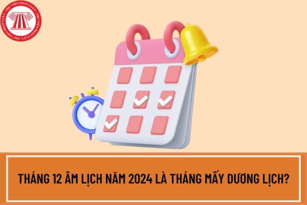 Tháng 12 âm lịch năm 2024 là tháng mấy dương lịch? Tháng 12 âm lịch 2024 có ngày 30 không? Lịch âm tháng 12 2024 chi tiết?