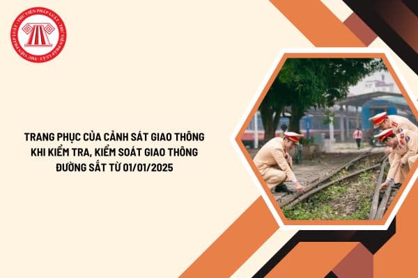 Trang phục của Cảnh sát giao thông khi kiểm tra, kiểm soát giao thông đường sắt từ 01/01/2025 theo Thông tư 62 2024?