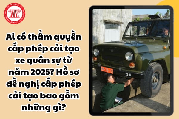 Ai có thẩm quyền cấp phép cải tạo xe quân sự từ năm 2025? Hồ sơ đề nghị cấp phép cải tạo bao gồm những gì?