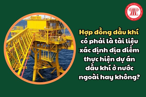 Hợp đồng dầu khí có phải là tài liệu xác định địa điểm thực hiện dự án dầu khí ở nước ngoài hay không?