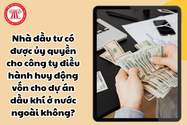 Nhà đầu tư có được ủy quyền cho công ty điều hành huy động vốn cho dự án dầu khí ở nước ngoài không?