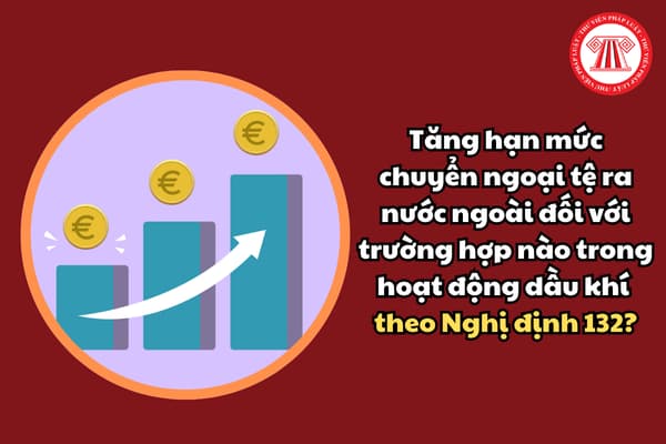 Tăng hạn mức chuyển ngoại tệ ra nước ngoài đối với trường hợp nào trong hoạt động dầu khí theo Nghị định 132?