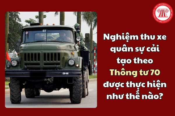 Nghiệm thu xe quân sự cải tạo theo Thông tư 70 được thực hiện như thế nào?