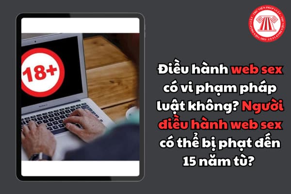 Điều hành web sex có vi phạm pháp luật không? Người điều hành web sex có thể bị phạt đến 15 năm tù? 