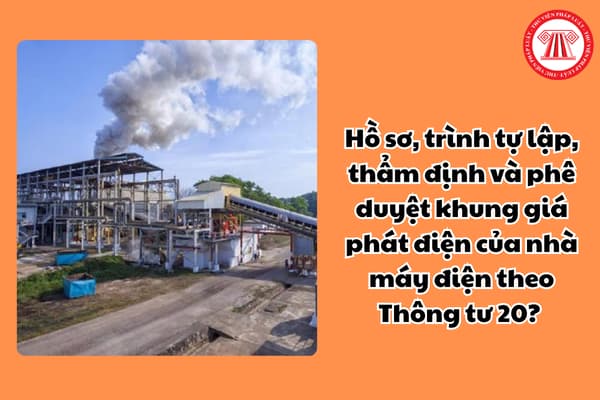 Hồ sơ, trình tự lập, thẩm định và phê duyệt khung giá phát điện của nhà máy điện theo Thông tư 20? 