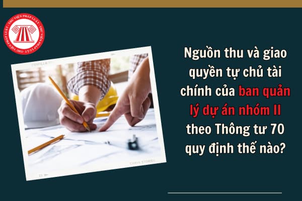 Nguồn thu và giao quyền tự chủ tài chính của ban quản lý dự án nhóm II theo Thông tư 70 quy định thế nào? 