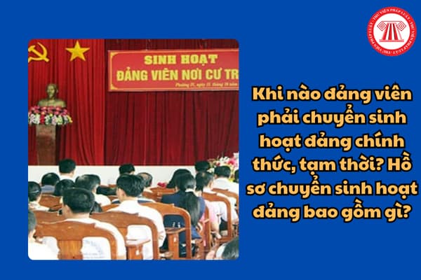 Khi nào đảng viên phải chuyển sinh hoạt đảng chính thức, tạm thời? Hồ sơ chuyển sinh hoạt đảng bao gồm gì?