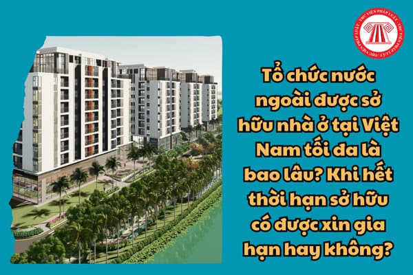 Tổ chức nước ngoài được sở hữu nhà ở tại Việt Nam tối đa là bao lâu? Khi hết thời hạn sở hữu có được xin gia hạn hay không?