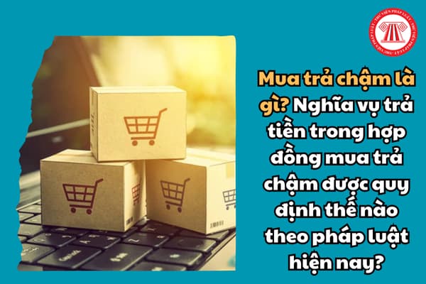 Mua trả chậm là gì? Nghĩa vụ trả tiền trong hợp đồng mua trả chậm được quy định thế nào theo pháp luật hiện nay?