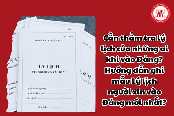 Cần thẩm tra lý lịch của những ai khi vào Đảng? Hướng dẫn ghi mẫu Lý lịch người xin vào Đảng mới nhất?