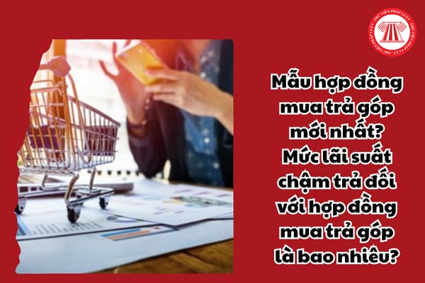 Mẫu hợp đồng mua trả góp mới nhất? Mức lãi suất chậm trả đối với hợp đồng mua trả góp là bao nhiêu?