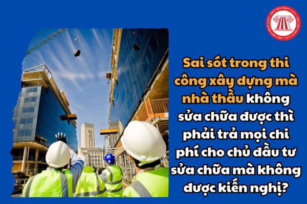 Sai sót trong thi công xây dựng mà nhà thầu không sửa chữa được thì phải trả mọi chi phí cho chủ đầu tư sửa chữa mà không được kiến nghị?