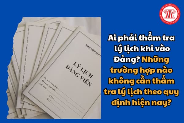 Ai phải thẩm tra lý lịch khi vào Đảng? Những trường hợp nào không cần thẩm tra lý lịch theo quy định hiện nay?