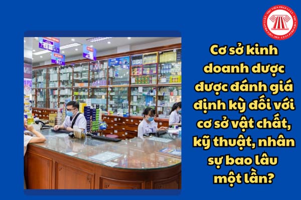 Cơ sở kinh doanh dược được đánh giá định kỳ đối với cơ sở vật chất, kỹ thuật, nhân sự bao lâu một lần?