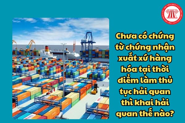 Chưa có chứng từ chứng nhận xuất xứ hàng hóa tại thời điểm làm thủ tục hải quan thì khai hải quan thế nào?