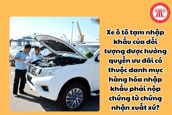 Xe ô tô tạm nhập khẩu của đối tượng được hưởng quyền ưu đãi có thuộc danh mục hàng hóa nhập khẩu phải nộp chứng từ chứng nhận xuất xứ?