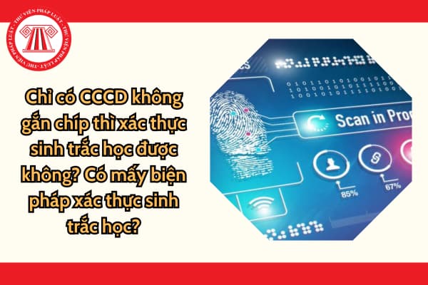 Chỉ có CCCD không gắn chíp thì xác thực sinh trắc học được không? Có mấy biện pháp xác thực sinh trắc học?