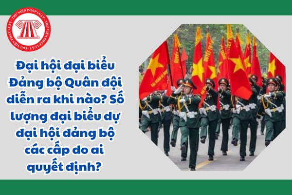 Đại hội đại biểu Đảng bộ Quân đội diễn ra khi nào? Số lượng đại biểu dự đại hội đảng bộ các cấp do ai quyết định? 